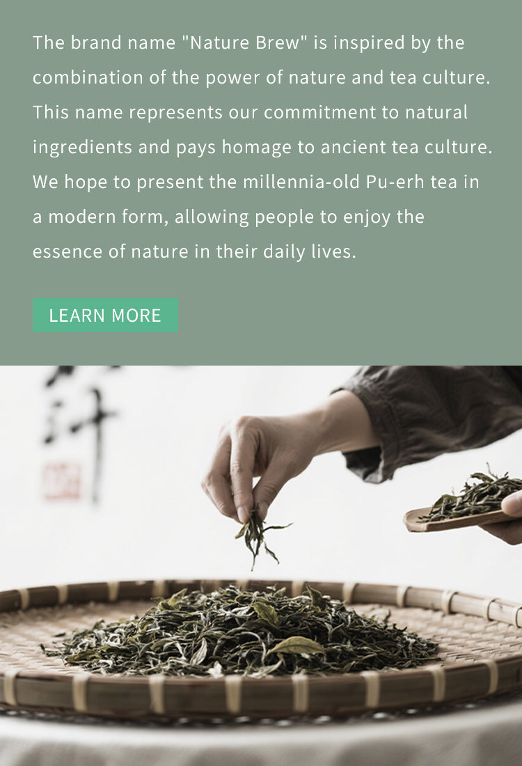 The brand name "Nature Brew" is inspired by the combination of the power of nature and tea culture. This name represents our commitment to natural ingredients and pays homage to ancient tea culture. We hope to present the millennia-old Pu-erh tea in a modern form, allowing people to enjoy the essence of nature in their daily lives.